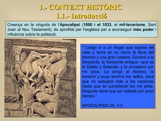 Creença en la vinguda de l’ Apocalipsi  ( 1000 i el 1033 , el  mil·lenarisme , Sant Joan al Nou Testament), és aprofitat per l’església per a aconseguir  més poder  i influència sobre la població.  “  Luego vi a un Ángel que bajaba del cielo y tenía en su mano la llave del Abismo y una gran cadena. Dominó a la Serpiente, la Serpiente antigua –que es el Diablo y Satanás- y la encadenó por mil años. La arrojó al Abismo, la encerró y puso encima los sellos, para que no sedujera más a las naciones hasta que se cumplieran los mil años. Después tiene que ser soltada por poco tiempo.”  APOCALIPSIS 20, 1-3. 1.- CONTEXT HISTÒRIC 1.1.- Introducció 