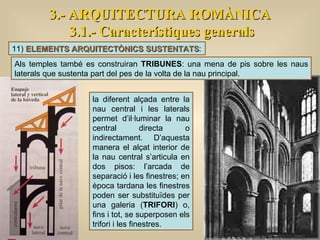 3.- ARQUITECTURA ROMÀNICA 3.1.- Característiques generals la diferent alçada entre la nau central i les laterals permet d’il·luminar la nau central directa o indirectament. D’aquesta manera el alçat interior de la nau central s’articula en dos pisos: l’arcada de separació i les finestres; en època tardana les finestres poden ser substituïdes per una galeria ( TRIFORI ) o, fins i tot, se superposen els trifori i les finestres.  11)  ELEMENTS ARQUITECTÒNICS SUSTENTATS : Als temples també es construiran  TRIBUNES : una mena de pis sobre les naus laterals que sustenta part del pes de la volta de la nau principal. 