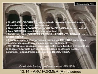 13.14.- ARC FORMER (A) i tribunes - PILARS CRUCIFORMES (base quadrada i esveltes semicolumnes adossades a cada cara), enllacen amb -  Nervis dels arcs FAIXONS de la VOLTA DE CANÓ de la nau central. - Arcs FORMERS paral·lel a eix longitudinal. Arc de mig punt (FORMERS, FAIXONS o PERPANYS, TORALS i de DESCÀRREGA)  - A sobre els pilars cruciformes es formen les TRIBUNES damunt les naus laterals, que donen a la nau central, mitjançant  - TRIFORIS, que  ressegueixen el  perímetre de la basílica a excepció de la capçalera , formats per finestres dividides en dos per dobles columnes, i enquadrades per un arc de DESCÀRREGA.   Catedral de Santiago de Compostel·la (1075-1128). Terminologia PAU 