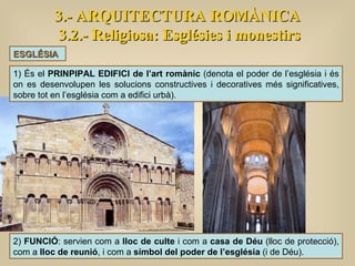 3.- ARQUITECTURA ROMÀNICA 3.2.- Religiosa: Esglésies i monestirs ESGLÉSIA 1) És el  PRINPIPAL EDIFICI de l’art romànic  (denota el poder de l’església i és on es desenvolupen les solucions constructives i decoratives més significatives, sobre tot en l’església com a edifici urbà). 2)  FUNCIÓ : servien com a  lloc de culte  i com a  casa de Déu  (lloc de protecció), com a  lloc de reunió , i com a  símbol del poder de l’església  (i de Déu). 
