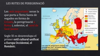 LES RUTES DE PEREGRINACIÓ
Les més importants seran la
que porta a Terra Santa de
vegades en forma de
Croada, la peregrinació a
Roma i, sobretot, el camí de
Sant Jaume
Segle XI es desenvolupa el
primer estil cultural unificat
a Europa Occidental, el
Romànic.
 