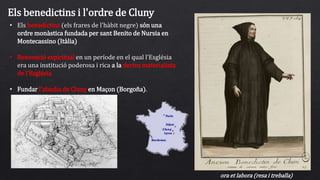 Els benedictins i l'ordre de Cluny
• Els benedictins (els frares de l'hàbit negre) són una
ordre monàstica fundada per sant Benito de Nursia en
Montecassino (Itàlia)
• Renovació espiritual en un període en el qual l'Església
era una institució poderosa i rica a la deriva materialista
de l'Església
• Fundar l'abadia de Cluny en Maçon (Borgoña).
ora et labora (resa i treballa)
 