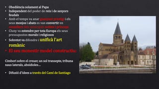 • Obediència solament al Papa
• Independent del poder de reis i de senyors
feudals
• Amb el temps va anar guanyant prestigi i els
seus monjos i abats es van convertir en
consellers dels principals nobles i prínceps
• Cluny va estendre per tota Europa els seus
pressupostos morals i religiosos
• Sobretot va difondre i unificà l'art
romànic
• El seu monestir model constructiu:
Cimbori sobre el creuer, un sol transepte, tribuna
naus laterals, absidioles…
• Difusió d'idees a través del Camí de Santiago
 