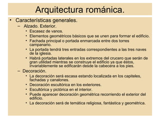 Arquitectura románica. Características generales. Alzado. Exterior. Escasez de vanos. Elementos geométricos básicos que se unen para formar el edificio. Fachada principal o portada enmarcada entre dos torres campanario. La portada tendrá tres entradas correspondientes a las tres naves de la iglesia. Habrá portadas laterales en los extremos del crucero que serán de gran utilidad mientras se construye el edificio ya que éstos, invariablemente se edificarán desde la cabecera a los pies. Decoración. La decoración será escasa estando localizada en los capiteles, fachadas y canalones. Decoración escultórica en los exteriores. Escultórica y pictórica en el interior. Puede aparecer decoración geométrica recorriendo el exterior del edificio. La decoración será de temática religiosa, fantástica y geométrica. 
