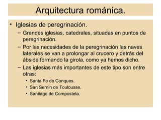 Arquitectura románica. Iglesias de peregrinación. Grandes iglesias, catedrales, situadas en puntos de peregrinación. Por las necesidades de la peregrinación las naves laterales se van a prolongar al crucero y detrás del ábside formando la girola, como ya hemos dicho. Las iglesias más importantes de este tipo son entre otras: Santa Fe de Conques. San Sernin de Toulousse. Santiago de Compostela. 