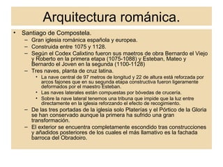 Arquitectura románica. Santiago de Compostela. Gran iglesia románica española y europea. Construida entre 1075 y 1128. Según el Codex Calixtino fueron sus maetros de obra Bernardo el Viejo y Roberto en la primera etapa (1075-1088) y Esteban, Mateo y Bernardo el Joven en la segunda (1100-1128) Tres naves, planta de cruz latina. La nave central de 97 metros de longitud y 22 de altura está reforzada por arcos fajones que en su segunda etapa constructiva fueron ligeramente deformados por el maestro Esteban. Las naves laterales están compuestas por bóvedas de crucería. Sobre la nave lateral tenemos una tribuna que impide que la luz entre directamente en la iglesia reforzando el efecto de recogimiento. De las tres portadas de la iglesia solo Platerías y el Pórtico de la Gloria se han conservado aunque la primera ha sufrido una gran transformación. El exterior se encuentra completamente escondido tras construcciones y añadidos posteriores de los cuales el más llamativo es la fachada barroca del Obradoiro. 