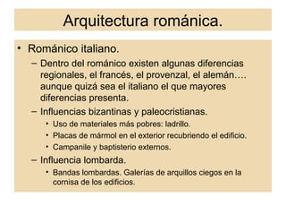 Arquitectura románica. Románico italiano. Dentro del románico existen algunas diferencias regionales, el francés, el provenzal, el alemán…. aunque quizá sea el italiano el que mayores diferencias presenta. Influencias bizantinas y paleocristianas. Uso de materiales más pobres: ladrillo. Placas de mármol en el exterior recubriendo el edificio. Campanile y baptisterio externos. Influencia lombarda. Bandas lombardas. Galerías de arquillos ciegos en la cornisa de los edificios. 