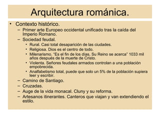 Arquitectura románica. Contexto histórico. Primer arte Europeo occidental unificado tras la caída del Imperio Romano. Sociedad feudal. Rural. Casi total desaparición de las ciudades. Religiosa. Dios es el centro de todo.  Milenarismo. “Es el fin de los días, Su Reino se acerca” 1033 mil años después de la muerte de Cristo.  Violenta. Señores feudales armados controlan a una población empobrecida. Analfabetismo total, puede que solo un 5% de la población supiera leer y escribir. Camino de Santiago. Cruzadas. Auge de la vida monacal. Cluny y su reforma. Artesanos itinerantes. Canteros que viajan y van extendiendo el estilo. 
