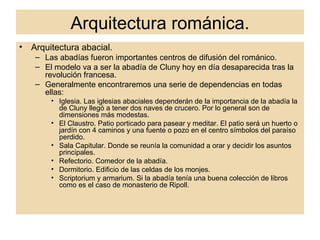 Arquitectura románica. Arquitectura abacial. Las abadías fueron importantes centros de difusión del románico. El modelo va a ser la abadía de Cluny hoy en día desaparecida tras la revolución francesa. Generalmente encontraremos una serie de dependencias en todas ellas: Iglesia. Las iglesias abaciales dependerán de la importancia de la abadía la de Cluny llegó a tener dos naves de crucero. Por lo general son de dimensiones más modestas. El Claustro. Patio porticado para pasear y meditar. El patio será un huerto o jardín con 4 caminos y una fuente o pozo en el centro símbolos del paraíso perdido. Sala Capitular. Donde se reunía la comunidad a orar y decidir los asuntos principales. Refectorio. Comedor de la abadía. Dormitorio. Edificio de las celdas de los monjes. Scriptorium y armarium. Si la abadía tenía una buena colección de libros como es el caso de monasterio de Ripoll.  