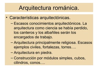 Arquitectura románica. Características arquitectónicas. Escasos conocimientos arquitectónicos. La arquitectura como ciencia se había perdido, los canteros y los albañiles serán los encargados de trabajo. Arquitectura principalmente religiosa. Escasos ejemplos civiles, fortalezas, torres…. Arquitectura en piedra. Construcción por módulos simples, cubos, cilindros, conos…. 