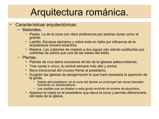 Arquitectura románica. Características arquitectónicas. Materiales. Piedra. La de la zona con clara preferencia por piedras duras como el granito. Ladrillo. Escasos ejemplos y sobre todo en Italia por influencia de la arquitectura romano-bizantina. Madera. Las cubiertas de madera a dos aguas irán siendo sustituidas por cubiertas de piedra que una de las bases del estilo. Plantas. Plantas de cruz latina sucesoras de las de la iglesias paleocristianas. Tres naves o cinco, la central siempre más alta y ancha. Nave transversal del crucero frente al presbiterio. Surgirán las iglesias de peregrinación lo que hará necesaria la aparición de la girola. Detrás del presbiterio, en la zona del ábside se prolongan las naves laterales formando un deambulatorio. Las capillas que se añadan a esta girola recibirán el nombre de absidiolos. Aparece la cripta en el presbiterio que eleva la zona y permite diferenciarlo del resto de la iglesia. 