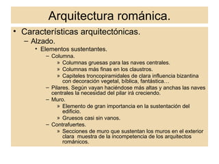 Arquitectura románica. Características arquitectónicas. Alzado. Elementos sustentantes. Columna.  Columnas gruesas para las naves centrales. Columnas más finas en los claustros. Capiteles troncopiramidales de clara influencia bizantina con decoración vegetal, bíblica, fantástica… Pilares. Según vayan haciéndose más altas y anchas las naves centrales la necesidad del pilar irá creciendo.  Muro.  Elemento de gran importancia en la sustentación del edificio.  Gruesos casi sin vanos. Contrafuertes. Secciones de muro que sustentan los muros en el exterior clara  muestra de la incompetencia de los arquitectos románicos. 
