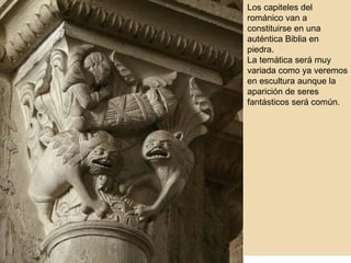 Los capiteles del románico van a constituirse en una auténtica Biblia en piedra. La temática será muy variada como ya veremos en escultura aunque la aparición de seres fantásticos será común. 