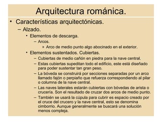 Arquitectura románica. Características arquitectónicas. Alzado. Elementos de descarga. Arcos.  Arco de medio punto algo abocinado en el exterior. Elementos sustentados. Cubiertas. Cubiertas de medio cañón en piedra para la nave central. Estas cubiertas supeditan todo el edificio, este está diseñado para poder sustentar tan gran peso. La bóveda se construirá por secciones separadas por un arco llamado fajón o perpiaño que refuerza correspondiendo al pilar o columna de la nave central. Las naves laterales estarán cubiertas con bóvedas de arista o crucería. Son el resultado de cruzar dos arcos de medio punto. También se usará la cúpula para cubrir es espacio creado por el cruce del crucero y la nave central, esto se denomina cimborrio. Aunque generalmente se buscará una solución menos compleja. 