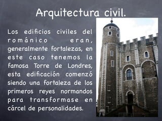 Arquitectura civil.
Los e diﬁcios civiles del
románico                e ra n,
generalmente fortalezas, en
e ste ca s o te n e m o s la
famosa Torre de Londres,
esta ediﬁcación comenzó
siendo una fortaleza de los
primeros reyes normandos
p a ra t ra n s fo r m a s e e n
cárcel de personalidades.
 