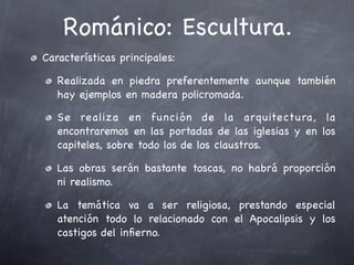 Románico: Escultura.
Características principales:

   Realizada en piedra preferentemente aunque también
   hay ejemplos en madera policromada.

   Se realiza en función de la arquitectura, la
   encontraremos en las portadas de las iglesias y en los
   capiteles, sobre todo los de los claustros.

   Las obras serán bastante toscas, no habrá proporción
   ni realismo.

   La temática va a ser religiosa, prestando especial
   atención todo lo relacionado con el Apocalipsis y los
   castigos del inﬁerno.
 