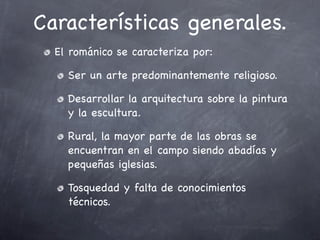 Características generales.
  El románico se caracteriza por:

    Ser un arte predominantemente religioso.

    Desarrollar la arquitectura sobre la pintura
    y la escultura.

    Rural, la mayor parte de las obras se
    encuentran en el campo siendo abadías y
    pequeñas iglesias.

    Tosquedad y falta de conocimientos
    técnicos.
 