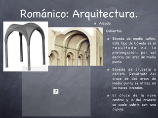 Románico: Arquitectura.
               Alzado.

                  Cubiertas.

                         Bóveda de medio cañón.
                         Este tipo de bóveda es el
                         r e s u lta d o   de   la
                         prolo n gación, p o r a sí
                         decirlo, del arco de medio
                         punto.

                         Bóveda de cruceria o
                         asrista. Resulta do del
                         cruce de dos arcos de
                         medio punto, se utiliza en
                         las naves laterales.

                         El cr uce de la nave
                         central y la del crucero
                         se suele cubrir con una
                         cúpula.
 