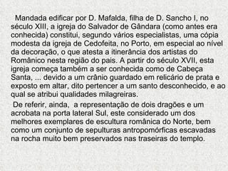 Mandada edificar por D. Mafalda, filha de D. Sancho I, no século XIII, a igreja do Salvador de Gândara (como antes era conhecida) constitui, segundo vários especialistas, uma cópia modesta da igreja de Cedofeita, no Porto, em especial ao nível da decoração, o que atesta a itinerância dos artistas do Românico nesta região do pais. A partir do século XVII, esta igreja começa também a ser conhecida como de Cabeça Santa, ... devido a um crânio guardado em relicário de prata e exposto em altar, dito pertencer a um santo desconhecido, e ao qual se atribui qualidades milagreiras. De referir, ainda,  a representação de dois dragões e um acrobata na porta lateral Sul, este considerado um dos melhores exemplares de escultura românica do Norte, bem como um conjunto de sepulturas antropomórficas escavadas na rocha muito bem preservados nas traseiras do templo.  
