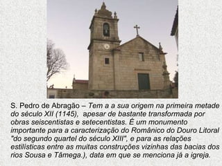 S. Pedro de Abragão –  Tem a a sua origem na primeira metade do século XII (1145),  a pesar de bastante transformada por obras seiscentistas e setecentistas. É um monumento importante para a caracterização do Românico do Douro Litoral "do segundo quartel do século XIII", e para as relações estilísticas entre as muitas construções vizinhas das bacias dos rios Sousa e Tâmega.), data em que se menciona já a igreja. 