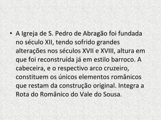A Igreja de S. Pedro de Abragão foi fundada no século XII, tendo sofrido grandes alterações nos séculos XVII e XVIII, altura em que foi reconstruída já em estilo barroco. A cabeceira, e o respectivo arco cruzeiro, constituem os únicos elementos românicos que restam da construção original. Integra a Rota do Românico do Vale do Sousa. 