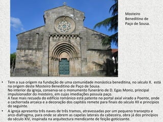 Tem a sua origem na fundação de uma comunidade monástica beneditina, no século X.  está na origem deste Mosteiro Beneditino de Paço de Sousa. No interior da igreja, conserva-se o monumento funerário de D. Egas Moniz, principal impulsionador do mosteiro, em cujas imediações possuía paço.  A fase mais recuada do edifício românico está patente no portal axial virado a Poente, onde a cachorrada arcaica e a decoração dos capitéis remete para finais do século XII e princípios do seguinte.  A igreja apresenta três naves de três tramos, atravessadas por um pequeno transepto e arco-diafragma, para onde se abrem as capelas laterais da cabeceira, obra já dos princípios do século XIV, inspirada na arquitectura mendicante de feição goticizante. Mosteiro Beneditino de Paço de Sousa. 