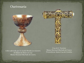 Cruz de S. Teotónio Museu Nacional Machado de Castro Proveniência: Santa Cruz de Coimbra Cálice oferecido por D. Gueda Mendes ao mosteiro de Refojos de Basto em 1152 Museu Nacional Machado de Castro Ourivesaria 