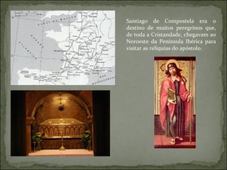 Santiago de Compostela era o destino de muitos peregrinos que, de toda a Cristandade, chegavam ao Noroeste da Península Ibérica para visitar as relíquias do apóstolo. 