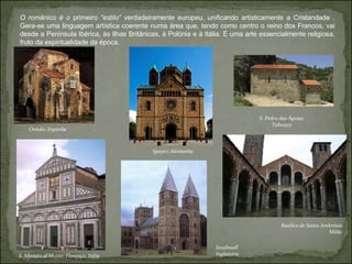 O românico é o  primeiro  “estilo”  verdadeiramente europeu, unificando artisticamente a Cristandade . Gera-se uma linguagem artística coerente numa área que, tendo como centro o reino dos Francos, vai desde a Península Ibérica, às Ilhas Britânicas, à Polónia e à Itália. É uma arte essencialmente religiosa, fruto da espiritualidade da época. S. Pedro das Águias Tabuaço Basílica de Santo Ambrósio Milão Southwell Inglaterra Speyer; Alemanha Oviedo; Espanha S. Miniato al Monte; Florença; Itália 