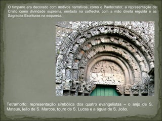 O tímpano era decorado com motivos narrativos, como o Pantocrator, a representação de Cristo como divindade suprema, sentado na  cathedra , com a mão direita erguida e as Sagradas Escrituras na esquerda.  Tetramorfo: representação simbólica dos quatro evangelistas – o anjo de S. Mateus, leão de S. Marcos, touro de S. Lucas e a águia de S. João.  