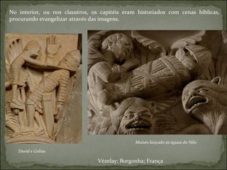 No interior, ou nos claustros, os capitéis eram historiados com cenas bíblicas, procurando evangelizar através das imagens. David e Golias Moisés lançado às águas do Nilo Vézelay; Borgonha; França 