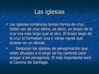 Las iglesias Las iglesias románicas tenían forma de cruz. Solían ser de cruz latina, es decir, un brazo de la cruz era más largo que el otro. El brazo largo de la cruz lo formaban una o varias naves que acaban en un ábside.  Destacan las iglesias de peregrinación que están situadas a lo largo de los caminos para acoger a los peregrinos. El más importante será el Camino de Santiago.  