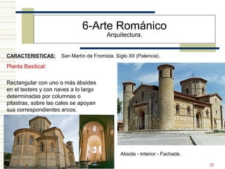 25
6-Arte Románico
Arquitectura.
CARACTERISTICAS: San Martín de Fromista. Siglo XII (Palencia).
Planta Basilical:
Rectangular con uno o más ábsides
en el testero y con naves a lo largo
determinadas por columnas o
pilastras, sobre las cales se apoyan
sus correspondientes arcos.
Abside - Interior - Fachada.
 