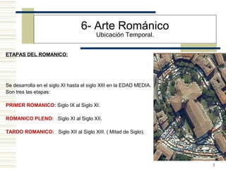 3
ETAPAS DEL ROMANICO:
6- Arte Románico
Ubicación Temporal.
Se desarrolla en el siglo XI hasta el siglo XIII en la EDAD MEDIA.
Son tres las etapas:
PRIMER ROMANICO: Siglo IX al Siglo XI.
ROMANICO PLENO: Siglo XI al Siglo XII.
TARDO ROMANICO: Siglo XII al Siglo XIII. ( Mitad de Siglo).
 