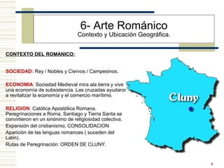 4
6- Arte Románico
Contexto y Ubicación Geográfica.
SOCIEDAD: Rey / Nobles y Ciervos / Campesinos.
ECONOMIA: Sociedad Medieval mira ala tierra y vive
una economía de subsistencia. Las cruzadas ayudaron
a revitalizar la economía y el comercio marítimo.
RELIGION: Católica Apostólica Romana.
Peregrinaciones a Roma, Santiago y Tierra Santa se
convirtieron en un sinónimo de religiosidad colectiva.
Expansión del cristianismo, CONSOLIDACION
Aparición de las lenguas romances ( suceden del
Latín).
Rutas de Peregrinación: ORDEN DE CLUNY.
CONTEXTO DEL ROMANICO:
 