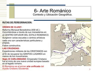 5
6- Arte Románico
Contexto y Ubicación Geográfica.
RUTAS DE PEREGRINACION:
ORDEN DE CLUNY:
Reforma Monacal Benedictina (930 dC.)
Convirtiéndose a través de sus monasterios en
el CENTRO DIFUSOR DEL ESTILO ROMANICO.
Surgieron varias escuelas o centros artísticos
cada uno con características particulares y
propias.
Fiebre constructiva.
LAS CRUZADAS:
Expediciones militares de los CRISTIANOS con
el fin de recuperar los SANTOS LUGARES en
manos de los musulmanes.
Siglo IX CARLOMAGNO: Emperador Cristiano
fue el inicio de una nueva unidad europea basado
en el legado romano.
El Románico es el primer arte unificado del
mundo Cristiano Occidental.
 
