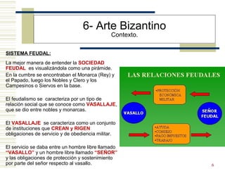 6
6- Arte Bizantino
Contexto.
SISTEMA FEUDAL:
La mejor manera de entender la SOCIEDAD
FEUDAL es visualizándola como una pirámide.
En la cumbre se encontraban el Monarca (Rey) y
el Papado, luego los Nobles y Clero y los
Campesinos o Siervos en la base.
El feudalismo se caracteriza por un tipo de
relación social que se conoce como VASALLAJE,
que se dio entre nobles y monarcas.
El VASALLAJE se caracteriza como un conjunto
de instituciones que CREAN y RIGEN
obligaciones de servicio y de obediencia militar.
El servicio se daba entre un hombre libre llamado
“VASALLO” y un hombre libre llamado “SEÑOR”
y las obligaciones de protección y sostenimiento
por parte del señor respecto al vasallo.
 