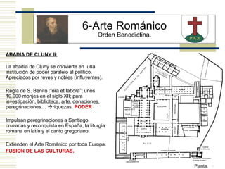 8
ABADIA DE CLUNY II:
Planta.
La abadía de Cluny se convierte en una
institución de poder paralelo al político.
Apreciados por reyes y nobles (influyentes).
Regla de S. Benito :“ora et labora”; unos
10.000 monjes en el siglo XII; para
investigación, biblioteca, arte, donaciones,
peregrinaciones… riquezas. PODER
Impulsan peregrinaciones a Santiago,
cruzadas y reconquista en España, la liturgia
romana en latín y el canto gregoriano.
Extienden el Arte Románico por toda Europa.
FUSION DE LAS CULTURAS.
6-Arte Románico
Orden Benedictina.
 