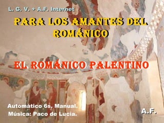 L. G. V. + A.F. Internet

PARA LOS AMANTES DEL
PARA LOS AMANTES DEL
ROMÁNICO
ROMÁNICO
EL ROMÁNICO PALENTINO
EL ROMÁNICO PALENTINO

Automático 6s. Manual.
Música: Paco de Lucía.

A.F.

 