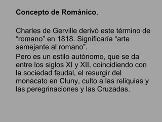 Concepto de Románico.
Charles de Gerville derivó este término de
“romano” en 1818. Significaría “arte
semejante al romano”.
Pero es un estilo autónomo, que se da
entre los siglos XI y XII, coincidiendo con
la sociedad feudal, el resurgir del
monacato en Cluny, culto a las reliquias y
las peregrinaciones y las Cruzadas.
 