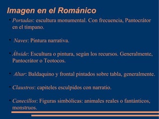 Imagen en el Románico

Portadas: escultura monumental. Con frecuencia, Pantocrátor
en el tímpano.

Naves: Pintura narrativa.

Ábside: Escultura o pintura, según los recursos. Generalmente,
Pantocrátor o Teotocos.

Altar: Baldaquino y frontal pintados sobre tabla, generalmente.

Claustros: capiteles esculpidos con narratio.

Canecillos: Figuras simbólicas: animales reales o fantánticos,
monstruos.
 