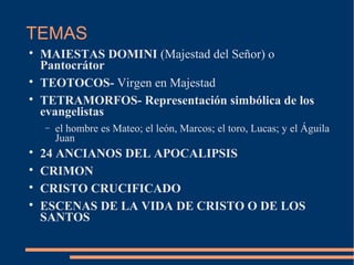 TEMAS

MAIESTAS DOMINI (Majestad del Señor) o
Pantocrátor

TEOTOCOS- Virgen en Majestad

TETRAMORFOS- Representación simbólica de los
evangelistas
− el hombre es Mateo; el león, Marcos; el toro, Lucas; y el Águila
Juan

24 ANCIANOS DEL APOCALIPSIS

CRIMON

CRISTO CRUCIFICADO

ESCENAS DE LA VIDA DE CRISTO O DE LOS
SANTOS
 