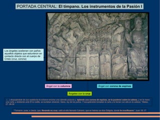 Ángel con la columna
Ángeles con la cruz
Ángel con corona de espinas
PORTADA CENTRAL: El tímpano. Los instrumentos de la Pasión I
“(…) despojándole de sus vestiduras le echaron encima una clámide púrpura y, tejiendo una corona de espinas, se la pusieron sobre la cabeza, y en la mano
una caña; y doblando ante Él la rodilla, se burlaban diciendo: Salve, rey de los judíos. Y escupiéndole tomaban la caña y le herían con ella en la cabeza.” Mateo,
27: 28-30
“Tomaron, pues, a Jesús, que, llevando su cruz, salió al sitio llamado Calvario, que en hebreo se dice Gólgota, donde le crucificaron.” Juan 19: 17
Los ángeles sostienen con paños
aquellos objetos que estuvieron en
contacto directo con el cuerpo de
Cristo (cruz, corona)
 