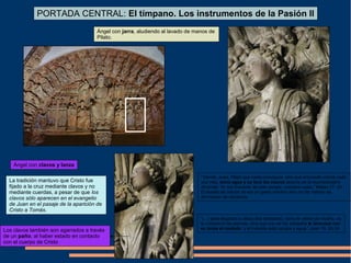 Ángel con clavos y lanza
Ángel con jarra, aludiendo al lavado de manos de
Pilato.
PORTADA CENTRAL: El tímpano. Los instrumentos de la Pasión II
“Viendo, pues, Pilato que nada conseguía, sino que el tumulto crecía cada
vez más, tomó agua y se lavó las manos delante de la muchedumbre
diciendo: Yo soy inocente de esta sangre, vosotros veáis.” Mateo 27: 24.
El lavado de manos no era un gesto romano sino un rito hebreo de
afirmación de inocencia.
La tradición mantuvo que Cristo fue
fijado a la cruz mediante clavos y no
mediante cuerdas, a pesar de que los
clavos sólo aparecen en el evangelio
de Juan en el pasaje de la aparición de
Cristo a Tomás.
“(…) pero llegando a Jesús (los soldados), como le vieron ya muerto, no
le rompieron las piernas, sino que uno de los soldados le atravesó con
su lanza el costado, y al instante salió sangre y agua.” Juan 19: 33-34Los clavos también son agarrados a través
de un paño, al haber estado en contacto
con el cuerpo de Cristo
 