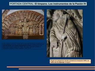 Ángel con pergamino donde constaría la inscipción INRI y la
caña con la esponja (vinagre)
PORTADA CENTRAL: El tímpano. Los instrumentos de la Pasión IV
Cristo sediento en la cruz: “Había allí un botijo lleno de vinagre. Fijaron en una
rama de hisopo una esponja empapada en vinagre y se la llevaron a la
boca. Cuando hubo gustado el vinagre, dijo Jesús: todo está acabado, e
inclinando la cabeza, entregó el espíritu.” Juan 19: 29
 