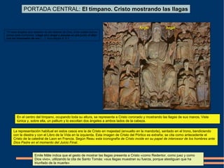 En el centro del tímpano, ocupando toda su altura, se representa a Cristo coronado y mostrando las llagas de sus manos. Viste
túnica y, sobre ella, un pallium y lo escoltan dos ángeles a ambos lados de la cabeza.
La representación habitual en estos casos era la de Cristo en majestad (envuelto en la mandorla), sentado en el trono, bendiciendo
con la diestra y con el Libro de la Vida en la izquierda. Esta imagen de Cristo del Pórtico es extraña; se cita como antecedente el
Cristo de la catedral de Laon en Francia. Según Reau esta iconografía de Cristo incide en su papel de intercesor de los hombres ante
Dios Padre en el momento del Juicio Final.
PORTADA CENTRAL: El tímpano. Cristo mostrando las llagas
ÁngelÁngel
Emile Mâle indica que el gesto de mostrar las llagas presenta a Cristo «como Redentor, como juez y como
Dios vivo», utilizando la cita de Santo Tomás: «sus llagas muestran su fuerza, porque atestiguan que ha
triunfado de la muerte»
“Ví siete ángeles que estaban de pie delante de Dios, a los cuales fueron
dadas siete trompetas. Llegó otro ángel y púsose en pie junto al altar
con un incensario de oro (…)” Apocalipsis 8: 2-3
 