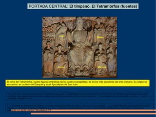 PORTADA CENTRAL: El tímpano. El Tetramorfos (fuentes)
Juan
Lucas Marcos
Mateo
El tema del Tetramorfos, cuatro figuras simbólicas de los cuatro evangelistas, es de los más populares del arte cristiano. Su origen se
encuentra en un texto de Ezequiel y en el Apocalipsis de San Juan.
“(…) y en torno a la cual resplandecía un remolino de fuego, que en medio brillaba como bronce en ignición. En el centro de ella había semejanza de cuatro seres
vivientes, cuyo aspecto era éste: tenían semejanza de hombre, pero cada uno tenía cuatro aspectos (…) Su semblante era éste: de hombre y de león …, de toro ….y
de águila.” Ezequiel 1: 4-10
“(…) Al instante fui arrebatado en espíritu, y ví un trono colocado en medio del cielo, y sobre el trono uno sentado (…) y en medio del trono y en rededor de él, cuatro
vivientes (…). El primer viviente era semejante a un león; el segundo viviente semejante a un toro; el tercero tenía semblante como de hombre, y el cuarto era
semejante a un águila voladora.” Apocalipsis 4: 2-7
 