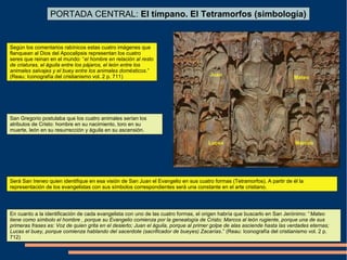 PORTADA CENTRAL: El tímpano. El Tetramorfos (simbología)
Juan
Lucas Marcos
Mateo
Según los comentarios rabínicos estas cuatro imágenes que
flanquean al Dios del Apocalipsis representan los cuatro
seres que reinan en el mundo: “el hombre en relación al resto
de criaturas, el águila entre los pájaros, el león entre los
animales salvajes y el buey entre los animales domésticos.”
(Reau: Iconografía del cristianismo vol. 2 p. 711)
San Gregorio postulaba que los cuatro animales serían los
atributos de Cristo: hombre en su nacimiento, toro en su
muerte, león en su resurrección y águila en su ascensión.
Será San Ireneo quien identifique en esa visión de San Juan el Evangelio en sus cuatro formas (Tetramorfos). A partir de él la
representación de los evangelistas con sus símbolos correspondientes será una constante en el arte cristiano.
En cuanto a la identificación de cada evangelista con uno de las cuatro formas, el origen habría que buscarlo en San Jerónimo: “Mateo
tiene como símbolo el hombre , porque su Evangelio comienza por la genealogía de Cristo; Marcos al león rugiente, porque una de sus
primeras frases es: Voz de quien grita en el desierto; Juan el águila, porque al primer golpe de alas asciende hasta las verdades eternas;
Lucas el buey, porque comienza hablando del sacerdote (sacrificador de bueyes) Zacarías.” (Reau: Iconografía del cristianismo vol. 2 p.
712)
 