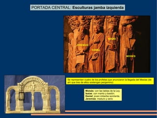 PORTADA CENTRAL: Esculturas jamba izquierda
MOISÉS
DANIEL
JEREMÍAS
ISAIAS
Se representan cuatro de los profetas que anunciaron la llegada del Mesías (de
ahí que tres de ellos sostengan pergamino)
Moisés: con las tablas de la Ley.
Isaías: con manto y bastón.
Daniel: joven imberbe sonriente.
Jeremías: maduro y serio
 