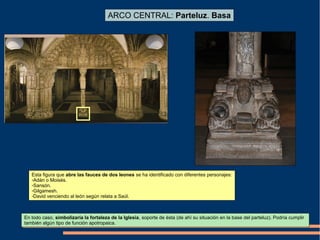 ARCO CENTRAL: Parteluz. Basa
Esta figura que abre las fauces de dos leones se ha identificado con diferentes personajes:
-Adán o Moisés.
-Sansón.
-Gilgamesh.
-David venciendo al león según relata a Saúl.
En todo caso, simbolizaría la fortaleza de la Iglesia, soporte de ésta (de ahí su situación en la base del parteluz). Podría cumplir
también algún tipo de función apotropaica.
 